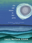 The cover to The Old Moon in Her Arms: Women I Have Known and Been by Lorri Neilsen Glenn